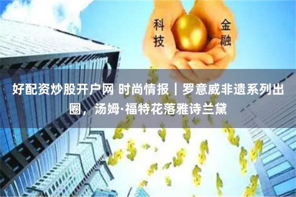 好配资炒股开户网 时尚情报｜罗意威非遗系列出圈，汤姆·福特花落雅诗兰黛