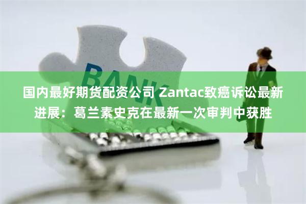 国内最好期货配资公司 Zantac致癌诉讼最新进展：葛兰素史克在最新一次审判中获胜