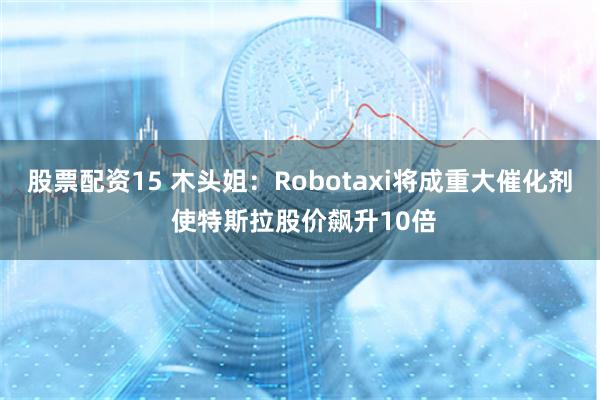 股票配资15 木头姐：Robotaxi将成重大催化剂 使特斯拉股价飙升10倍