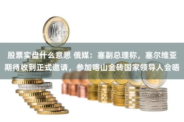 股票实盘什么意思 俄媒：塞副总理称，塞尔维亚期待收到正式邀请，参加喀山金砖国家领导人会晤