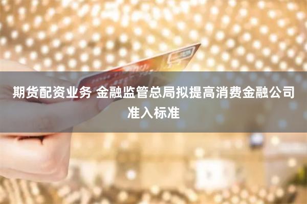 期货配资业务 金融监管总局拟提高消费金融公司准入标准