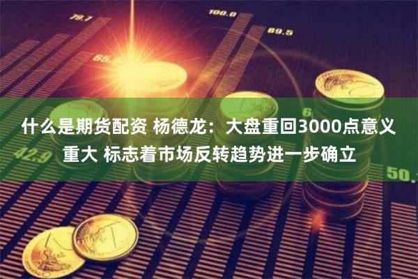 什么是期货配资 杨德龙：大盘重回3000点意义重大 标志着市场反转趋势进一步确立