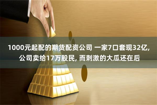 1000元起配的期货配资公司 一家7口套现32亿, 公司卖给17万股民, 而刺激的大瓜还在后