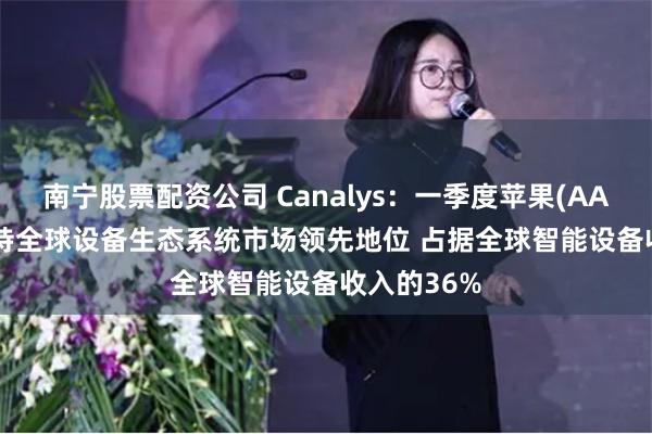 南宁股票配资公司 Canalys：一季度苹果(AAPL.US)保持全球设备生态系统市场领先地位 占据全球智能设备收入的36%